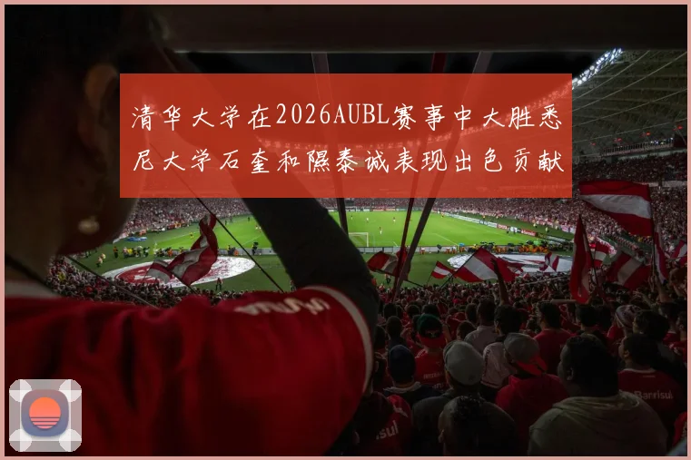 清华大学在2026AUBL赛事中大胜悉尼大学石奎和隰泰诚表现出色贡献球队胜利