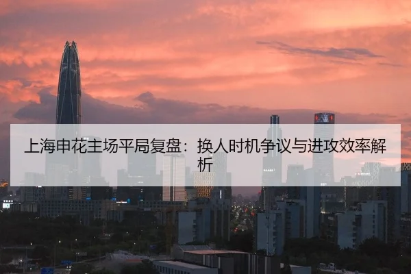 上海申花主场平局复盘：换人时机争议与进攻效率解析