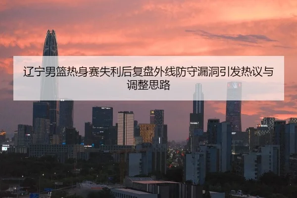 辽宁男篮热身赛失利后复盘外线防守漏洞引发热议与调整思路