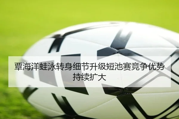 覃海洋蛙泳转身细节升级短池赛竞争优势持续扩大